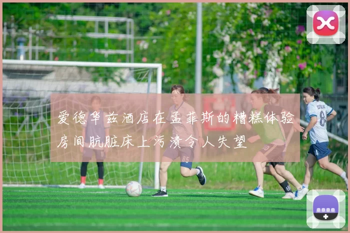 爱德华兹酒店在孟菲斯的糟糕体验房间肮脏床上污渍令人失望