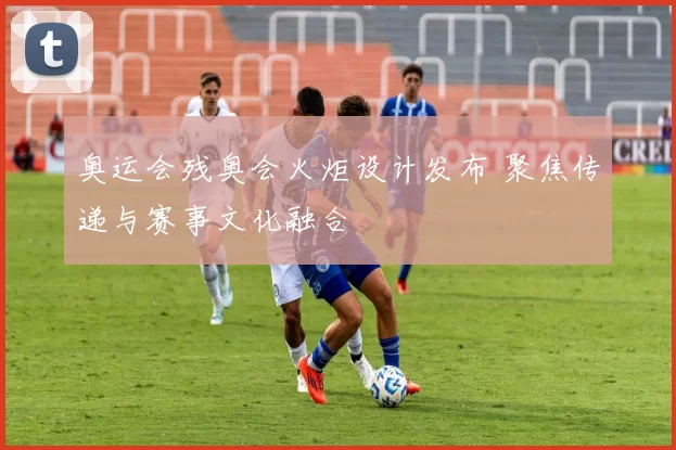 奥运会残奥会火炬设计发布 聚焦传递与赛事文化融合