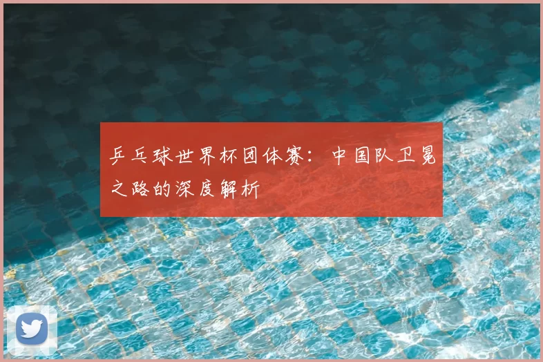 乒乓球世界杯团体赛：中国队卫冕之路的深度解析