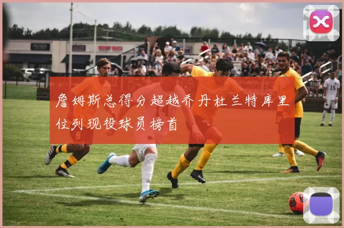 詹姆斯总得分超越乔丹杜兰特库里位列现役球员榜首