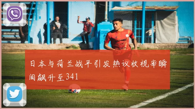 日本与荷兰战平引发热议收视率瞬间飙升至341
