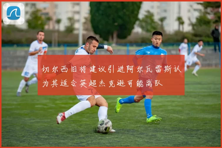切尔西旧将建议引进阿尔瓦雷斯认为其适合英超杰克逊可能离队