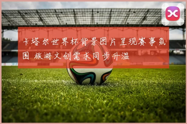 卡塔尔世界杯背景图片呈现赛事氛围 旅游文创需求同步升温