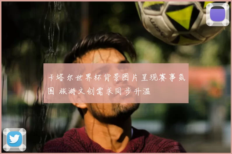 卡塔尔世界杯背景图片呈现赛事氛围 旅游文创需求同步升温