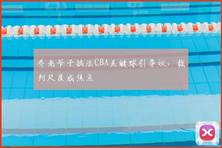 乔老爷子执法CBA关键球引争议，裁判尺度成焦点