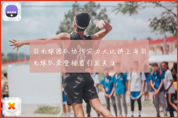 羽毛球团队协作实力大比拼上海羽毛球队荣登榜首引发关注