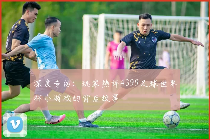深度专访：玩家热评4399足球世界杯小游戏的背后故事