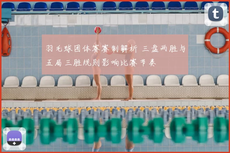 羽毛球团体赛赛制解析 三盘两胜与五局三胜规则影响比赛节奏