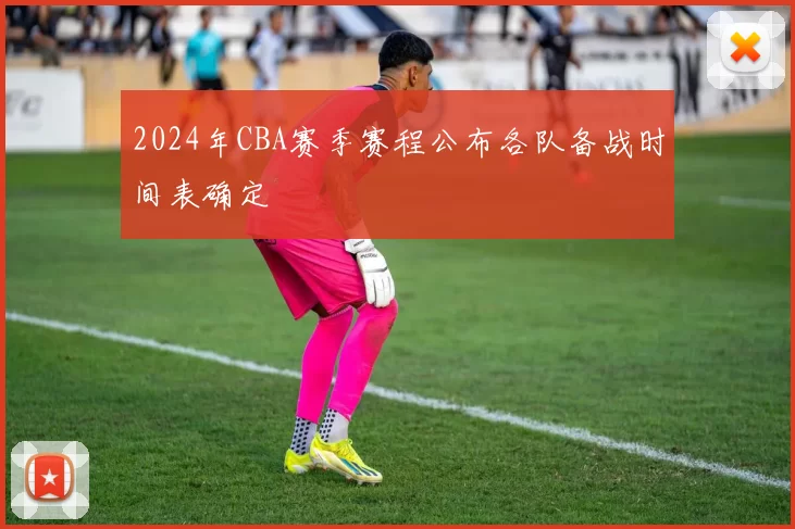 2024年CBA赛季赛程公布各队备战时间表确定