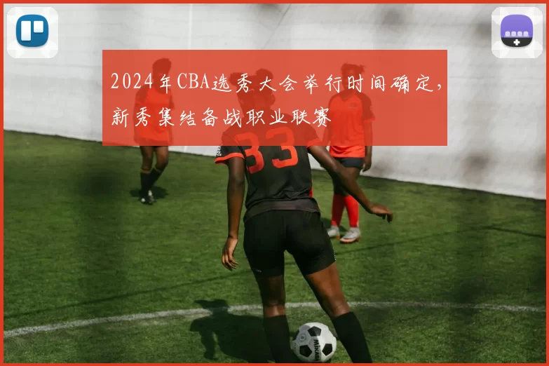 2024年CBA选秀大会举行时间确定，新秀集结备战职业联赛
