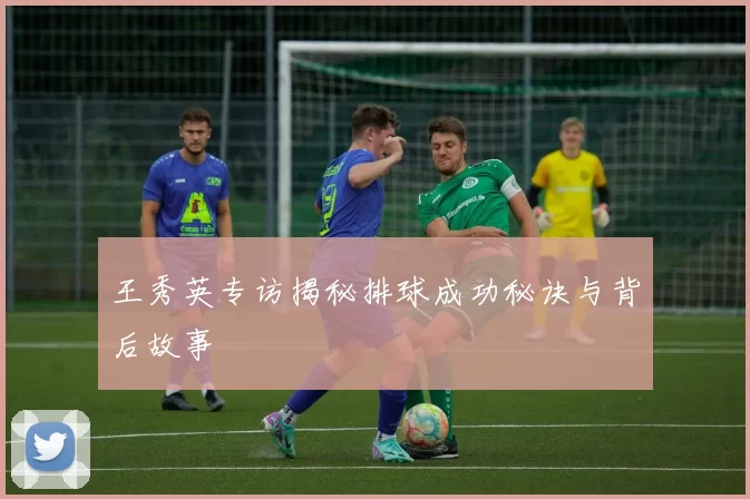 王秀英专访揭秘排球成功秘诀与背后故事