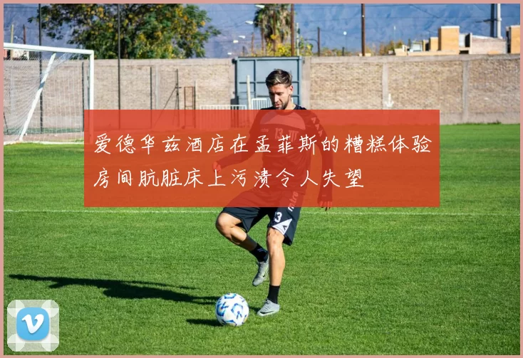 爱德华兹酒店在孟菲斯的糟糕体验房间肮脏床上污渍令人失望