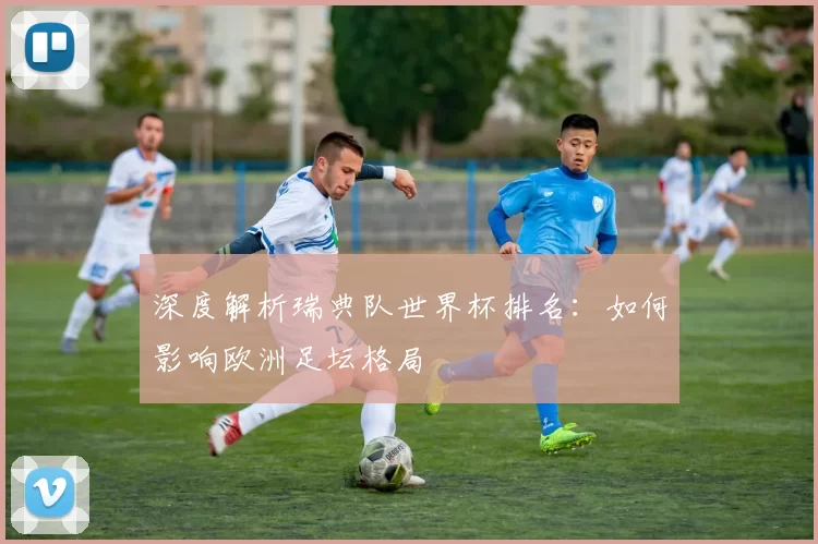 深度解析瑞典队世界杯排名：如何影响欧洲足坛格局