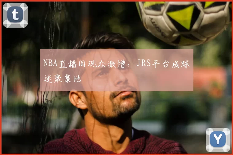 NBA直播间观众激增，JRS平台成球迷聚集地