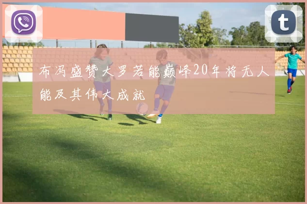 布冯盛赞大罗若能巅峰20年将无人能及其伟大成就