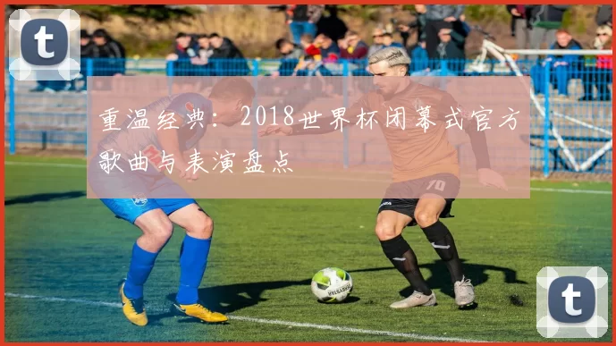 重温经典：2018世界杯闭幕式官方歌曲与表演盘点