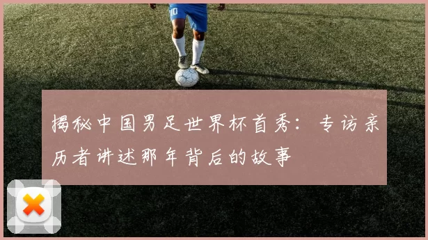揭秘中国男足世界杯首秀：专访亲历者讲述那年背后的故事