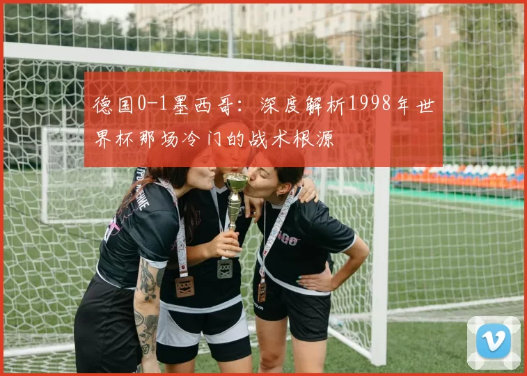 德国0-1墨西哥：深度解析1998年世界杯那场冷门的战术根源