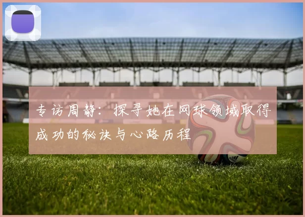 专访周静：探寻她在网球领域取得成功的秘诀与心路历程