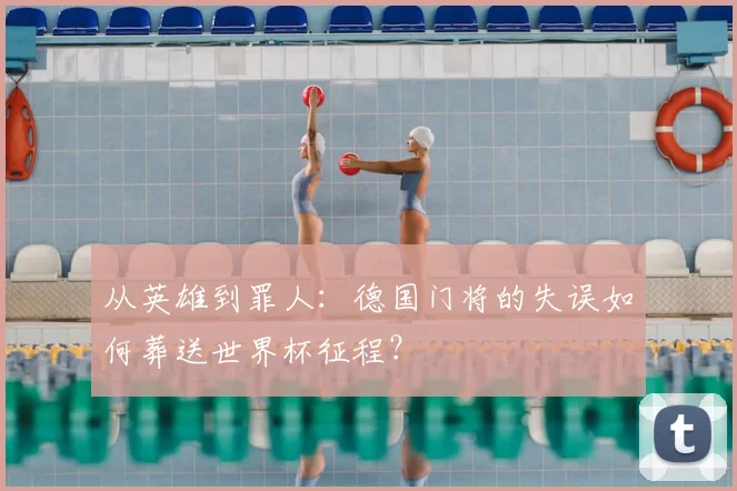 从英雄到罪人:德国门将的失误如何葬送世界杯征程?