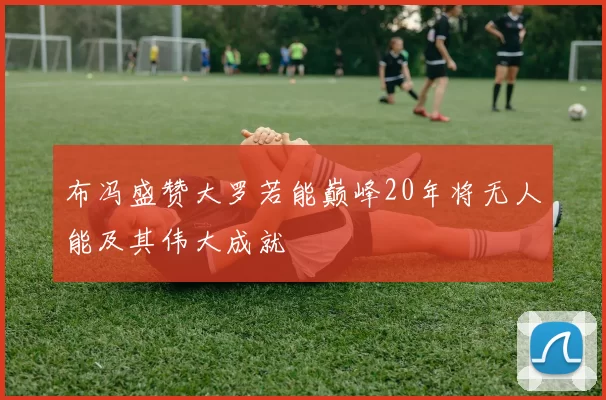 布冯盛赞大罗若能巅峰20年将无人能及其伟大成就
