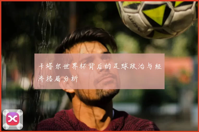 卡塔尔世界杯背后的足球政治与经济格局分析