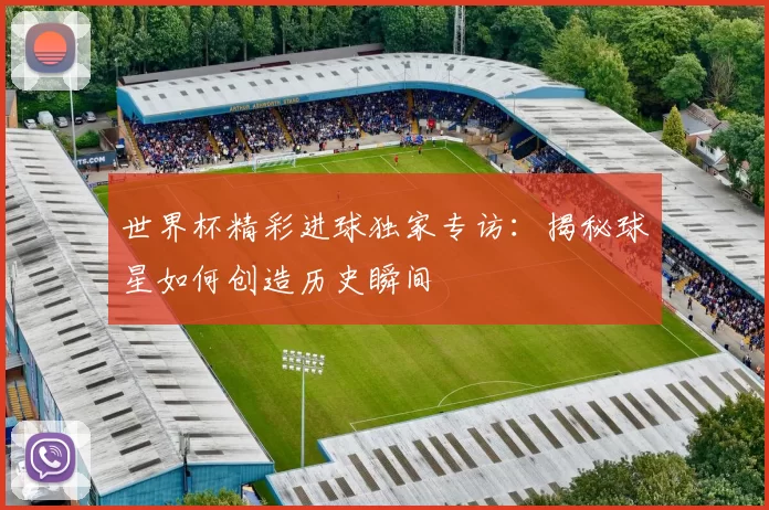 世界杯精彩进球独家专访:揭秘球星如何创造历史瞬间