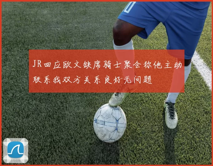 JR回应欧文缺席骑士聚会称他主动联系我双方关系良好无问题