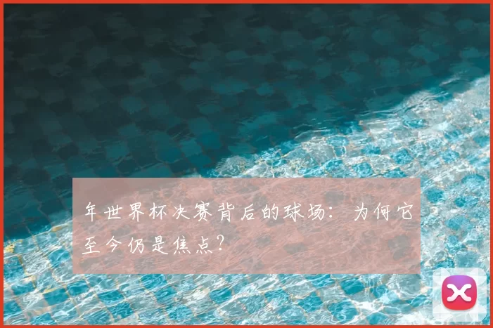 年世界杯决赛背后的球场:为何它至今仍是焦点?