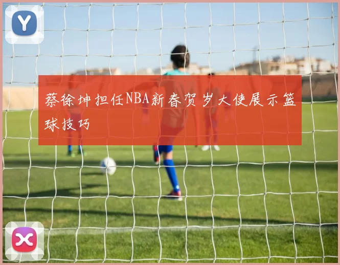 蔡徐坤担任NBA新春贺岁大使展示篮球技巧