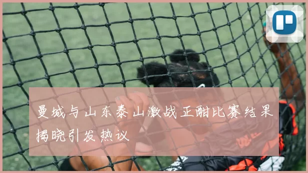 曼城与山东泰山激战正酣比赛结果揭晓引发热议