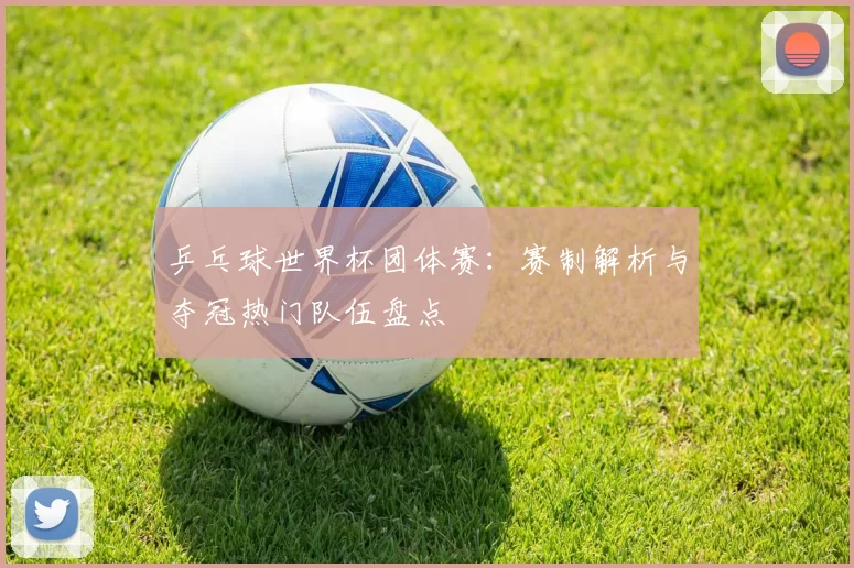 乒乓球世界杯团体赛:赛制解析与夺冠热门队伍盘点