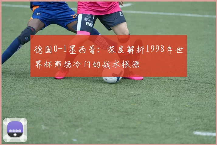 德国0-1墨西哥：深度解析1998年世界杯那场冷门的战术根源