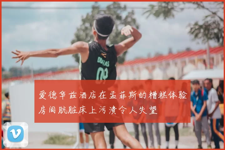 爱德华兹酒店在孟菲斯的糟糕体验房间肮脏床上污渍令人失望