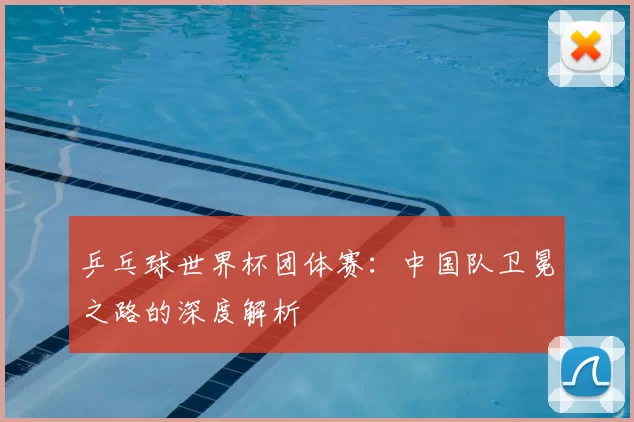乒乓球世界杯团体赛:中国队卫冕之路的深度解析