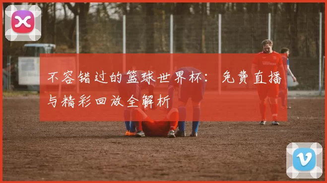 不容错过的篮球世界杯：免费直播与精彩回放全解析