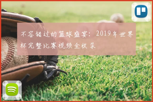 不容错过的篮球盛宴：2019年世界杯完整比赛视频全收录