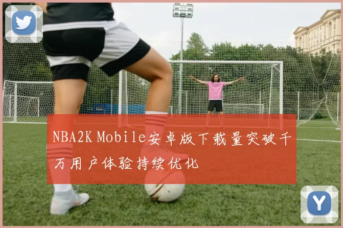 NBA2K Mobile安卓版下载量突破千万用户体验持续优化