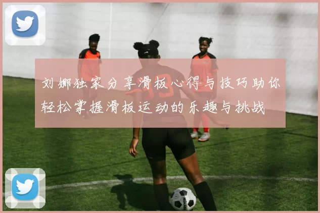 刘娜独家分享滑板心得与技巧助你轻松掌握滑板运动的乐趣与挑战