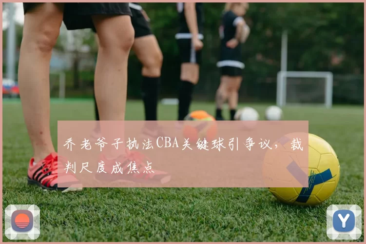 乔老爷子执法CBA关键球引争议，裁判尺度成焦点
