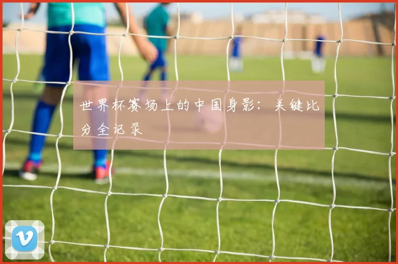 世界杯赛场上的中国身影:关键比分全记录