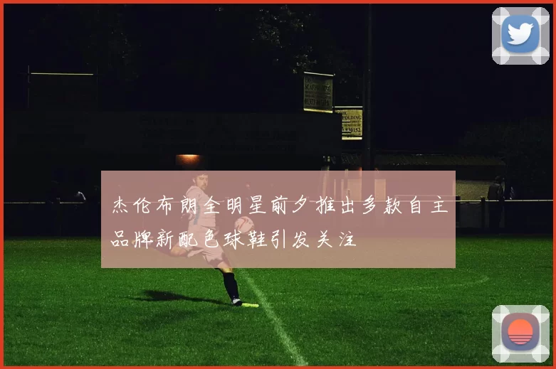 杰伦布朗全明星前夕推出多款自主品牌新配色球鞋引发关注