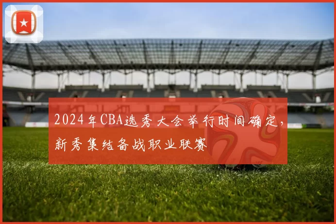 2024年CBA选秀大会举行时间确定，新秀集结备战职业联赛