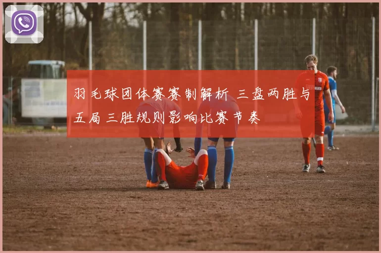羽毛球团体赛赛制解析 三盘两胜与五局三胜规则影响比赛节奏