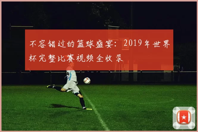 不容错过的篮球盛宴：2019年世界杯完整比赛视频全收录