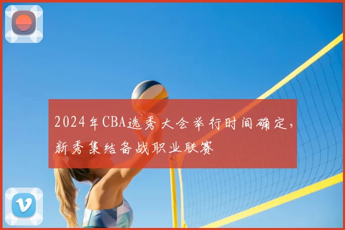 2024年CBA选秀大会举行时间确定，新秀集结备战职业联赛