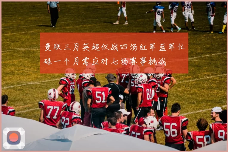 曼联三月英超仅战四场红军蓝军忙碌一个月需应对七场赛事挑战