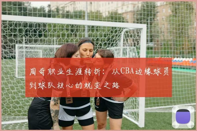 周奇职业生涯转折：从CBA边缘球员到球队核心的蜕变之路
