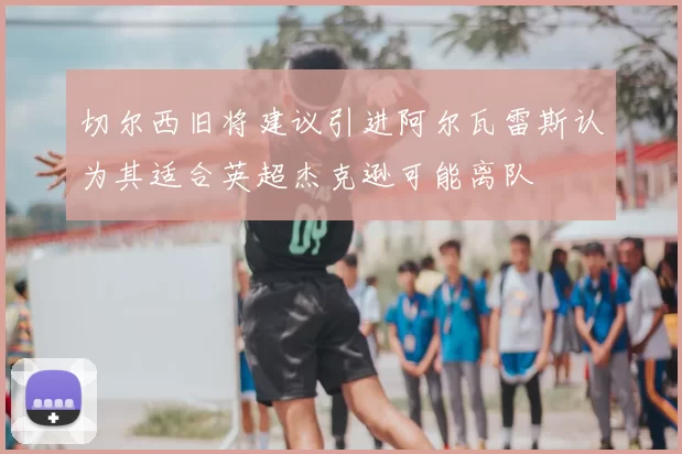 切尔西旧将建议引进阿尔瓦雷斯认为其适合英超杰克逊可能离队