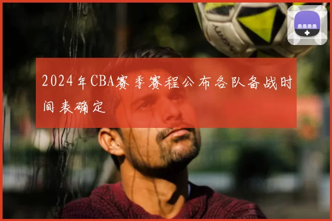 2024年CBA赛季赛程公布各队备战时间表确定